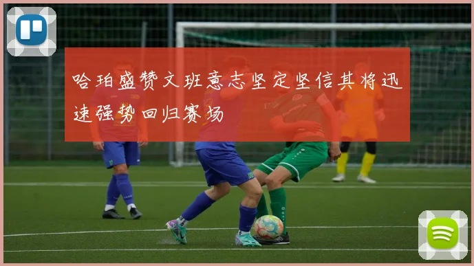 哈珀盛赞文班意志坚定坚信其将迅速强势回归赛场