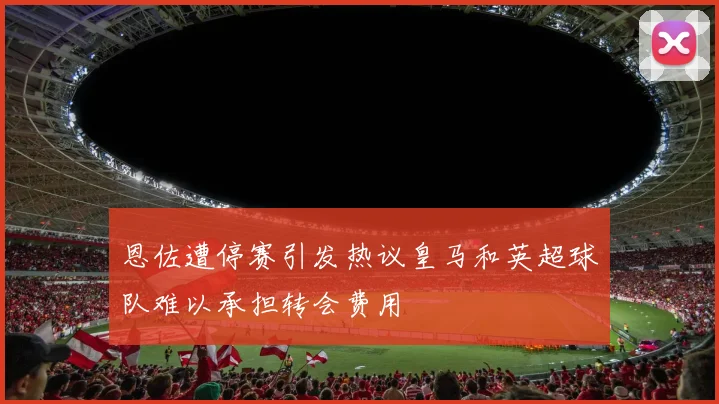 恩佐遭停赛引发热议皇马和英超球队难以承担转会费用