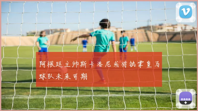 阿根廷主帅斯卡洛尼或将执掌皇马球队未来可期
