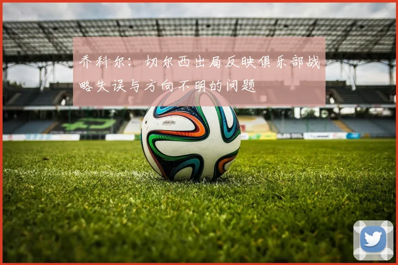 乔科尔：切尔西出局反映俱乐部战略失误与方向不明的问题