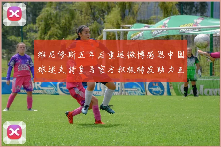 维尼修斯五年后重返微博感恩中国球迷支持皇马官方积极转发助力互动