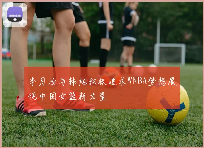 李月汝与韩旭积极追求WNBA梦想展现中国女篮新力量
