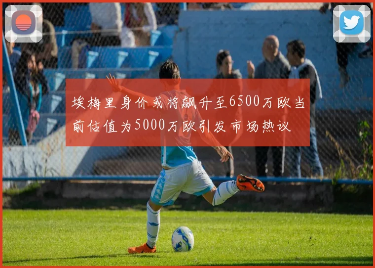 埃梅里身价或将飙升至6500万欧当前估值为5000万欧引发市场热议
