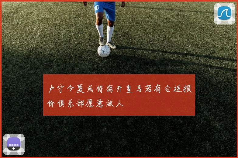 卢宁今夏或将离开皇马若有合适报价俱乐部愿意放人