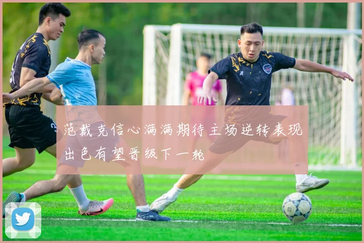 范戴克信心满满期待主场逆转表现出色有望晋级下一轮